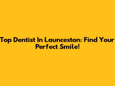 Top Dentist In Launceston: Find Your Perfect Smile!
