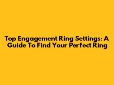 Top Engagement Ring Settings: A Guide To Find Your Perfect Ring