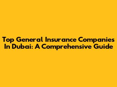 Top General Insurance Companies In Dubai: A Comprehensive Guide