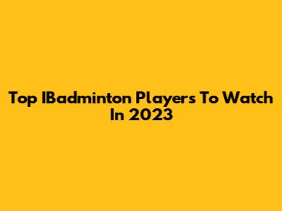 Top IBadminton Players To Watch In 2023