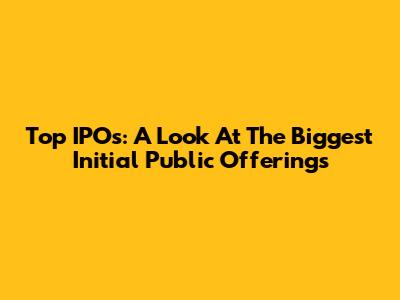Top IPOs: A Look At The Biggest Initial Public Offerings