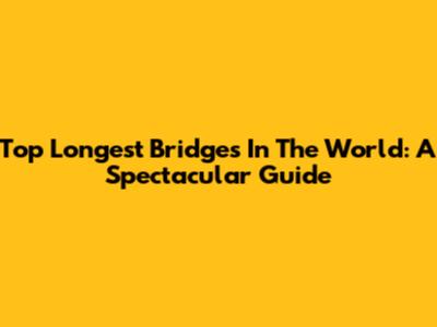 Top Longest Bridges In The World: A Spectacular Guide