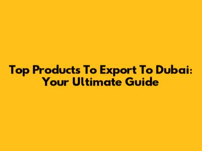 Top Products To Export To Dubai: Your Ultimate Guide