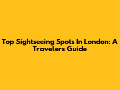 Top Sightseeing Spots In London: A Traveler's Guide