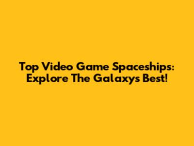 Top Video Game Spaceships: Explore The Galaxy's Best!