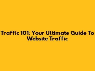 Traffic 101: Your Ultimate Guide To Website Traffic