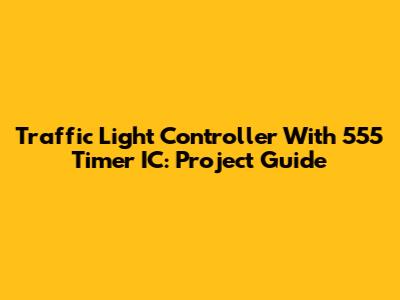 Traffic Light Controller With 555 Timer IC: Project Guide