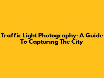 Traffic Light Photography: A Guide To Capturing The City