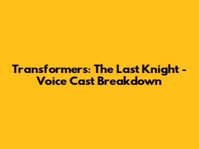 Transformers: The Last Knight - Voice Cast Breakdown