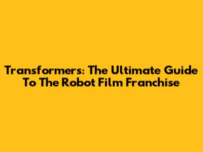 Transformers: The Ultimate Guide To The Robot Film Franchise