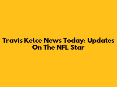 Travis Kelce News Today: Updates On The NFL Star