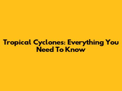 Tropical Cyclones: Everything You Need To Know