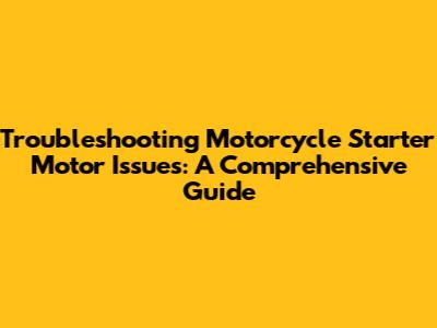 Troubleshooting Motorcycle Starter Motor Issues: A Comprehensive Guide