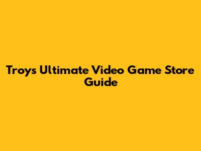 Troy's Ultimate Video Game Store Guide