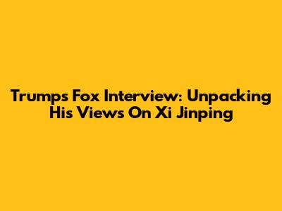 Trump's Fox Interview: Unpacking His Views On Xi Jinping