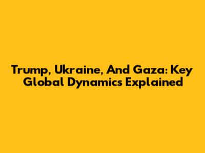 Trump, Ukraine, And Gaza: Key Global Dynamics Explained