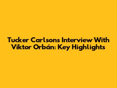 Tucker Carlson's Interview With Viktor Orbán: Key Highlights