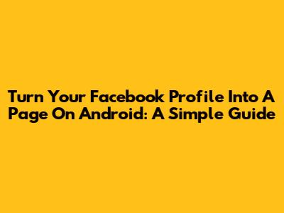 Turn Your Facebook Profile Into A Page On Android: A Simple Guide