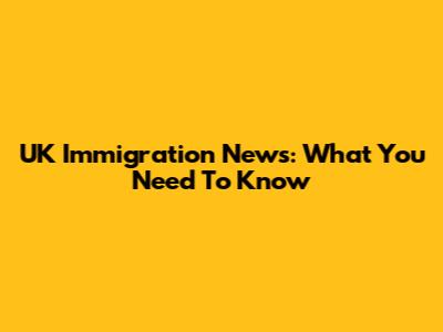 UK Immigration News: What You Need To Know