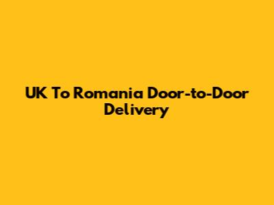 UK To Romania Door-to-Door Delivery