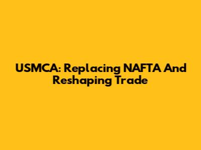USMCA: Replacing NAFTA And Reshaping Trade
