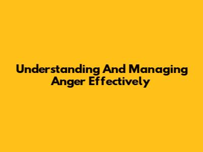 Understanding And Managing Anger Effectively