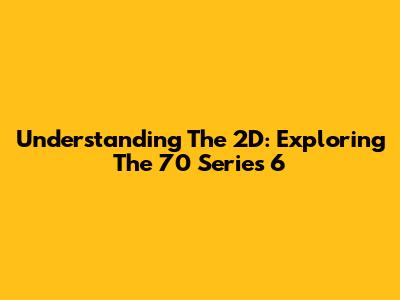 Understanding The 2D: Exploring The 70 Series 6