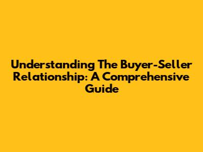 Understanding The Buyer-Seller Relationship: A Comprehensive Guide