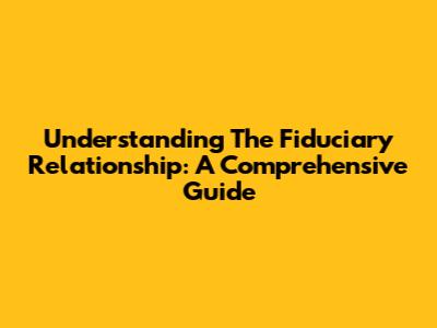 Understanding The Fiduciary Relationship: A Comprehensive Guide