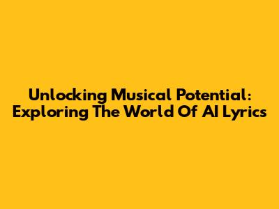 Unlocking Musical Potential: Exploring The World Of AI Lyrics