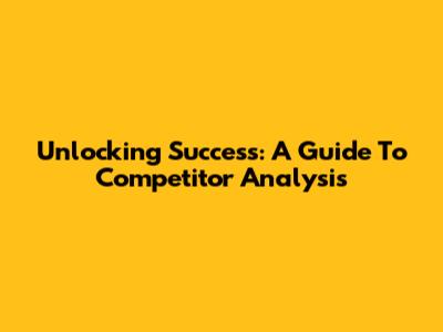 Unlocking Success: A Guide To Competitor Analysis