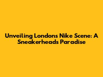 Unveiling London's Nike Scene: A Sneakerhead's Paradise