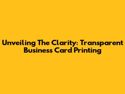 Unveiling The Clarity: Transparent Business Card Printing