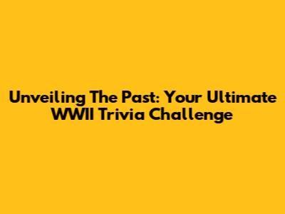 Unveiling The Past: Your Ultimate WWII Trivia Challenge