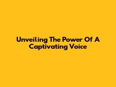 Unveiling The Power Of A Captivating Voice