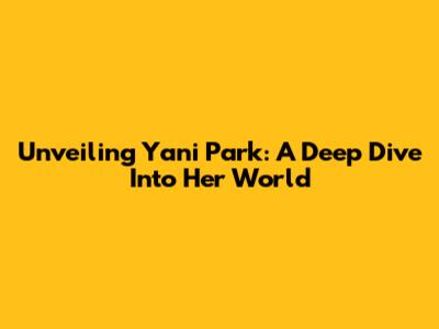 Unveiling Yani Park: A Deep Dive Into Her World