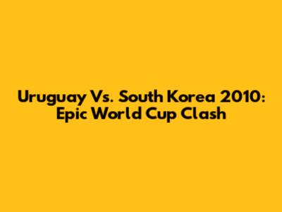 Uruguay Vs. South Korea 2010: Epic World Cup Clash