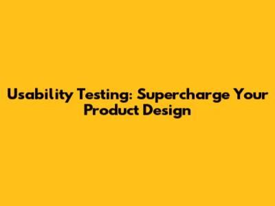 Usability Testing: Supercharge Your Product Design