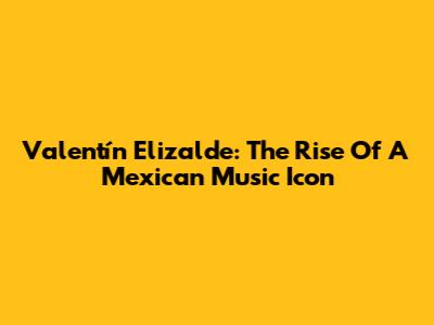 Valentín Elizalde: The Rise Of A Mexican Music Icon