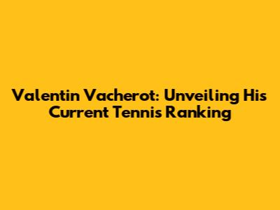 Valentin Vacherot: Unveiling His Current Tennis Ranking