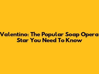 Valentino: The Popular Soap Opera Star You Need To Know