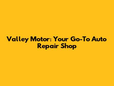 Valley Motor: Your Go-To Auto Repair Shop