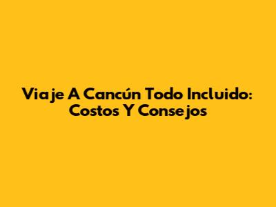 Viaje A Cancún Todo Incluido: Costos Y Consejos