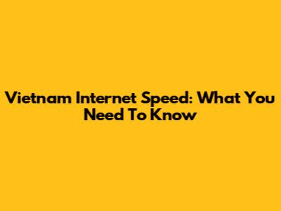Vietnam Internet Speed: What You Need To Know