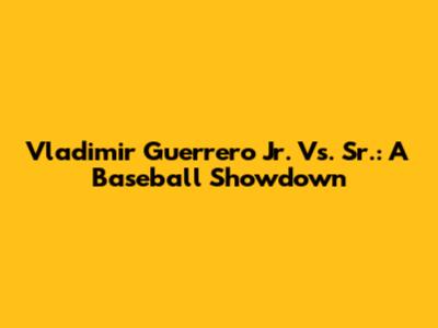 Vladimir Guerrero Jr. Vs. Sr.: A Baseball Showdown