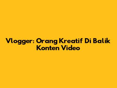 Vlogger: Orang Kreatif Di Balik Konten Video