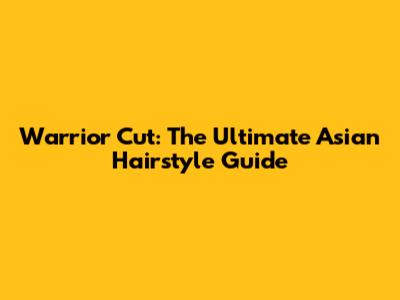 Warrior Cut: The Ultimate Asian Hairstyle Guide