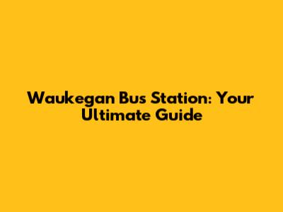 Waukegan Bus Station: Your Ultimate Guide