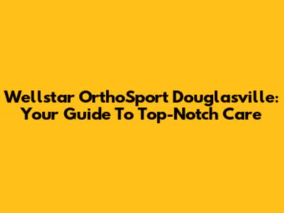 Wellstar OrthoSport Douglasville: Your Guide To Top-Notch Care