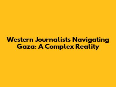Western Journalists Navigating Gaza: A Complex Reality
